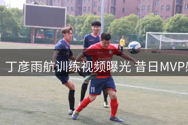 丁彦雨航训练视频曝光 昔日MVP感叹竞技状态下滑