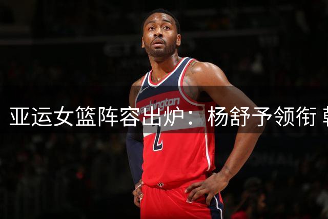 亚运女篮阵容出炉：杨舒予领衔 韩旭李月汝无缘