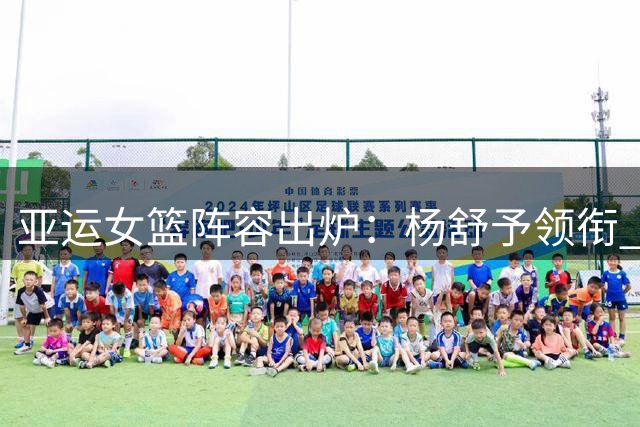 亚运女篮阵容出炉：杨舒予领衔 韩旭李月汝无缘
