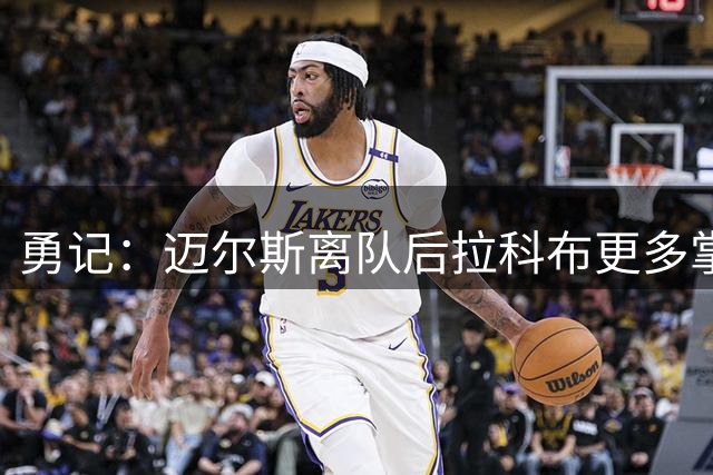 勇记：迈尔斯离队后拉科布更多掌权 是不愿用选秀权换即战力主因