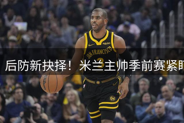 后防新抉择！米兰主帅季前赛紧盯托莫里 尤文虎视眈眈等待出手时机