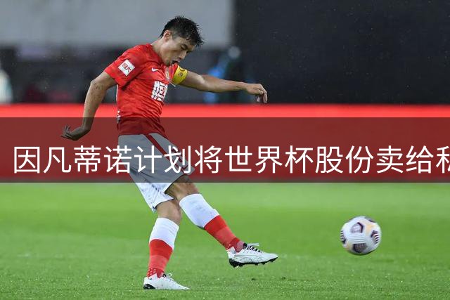 因凡蒂诺计划将世界杯股份卖给私人 潜在买方为特朗普亲戚