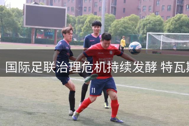 国际足联治理危机持续发酵 特瓦斯直言"道歉不能取代问责
