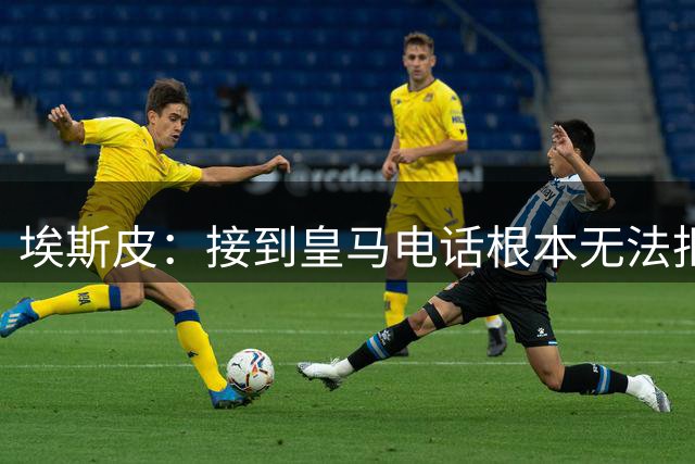 埃斯皮：接到皇马电话根本无法拒绝，当时我们被要求保密