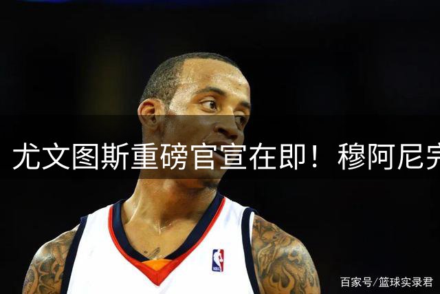 尤文图斯重磅官宣在即！穆阿尼完成体检即将签下5年长约