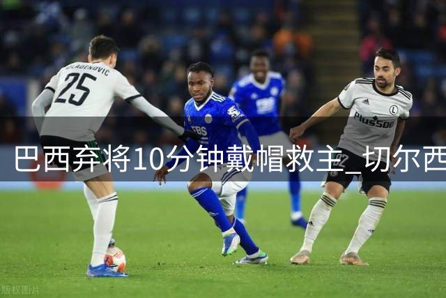 巴西弃将10分钟戴帽救主 切尔西8000万新援一战封神