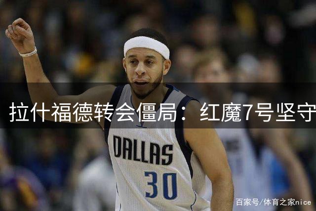 拉什福德转会僵局：红魔7号坚守欧冠豪门梦 曼联设海外转会优先条款