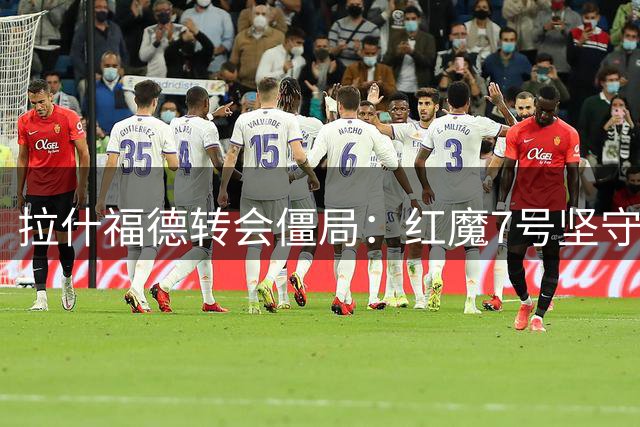 拉什福德转会僵局：红魔7号坚守欧冠豪门梦 曼联设海外转会优先条款
