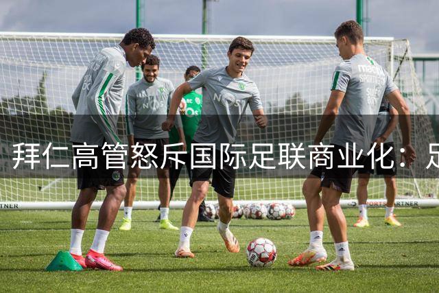 拜仁高管怒斥国际足联商业化：足球根基正在被金钱腐蚀