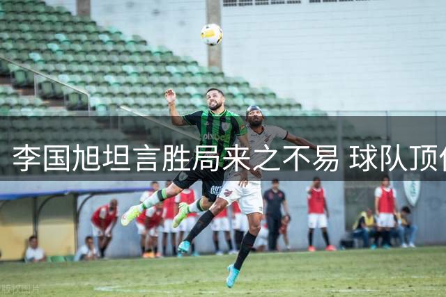 李国旭坦言胜局来之不易 球队顶住压力拿下关键战