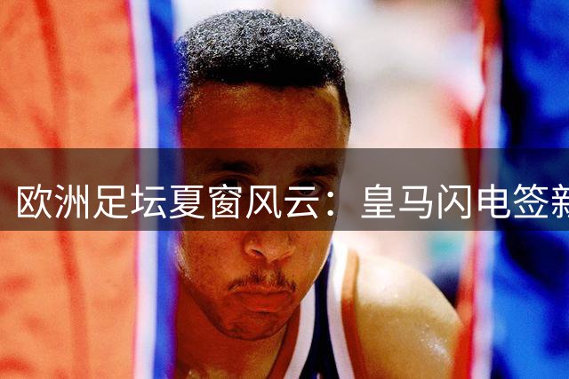 欧洲足坛夏窗风云：皇马闪电签新星 尤文连揽强援 名帅更迭频繁
