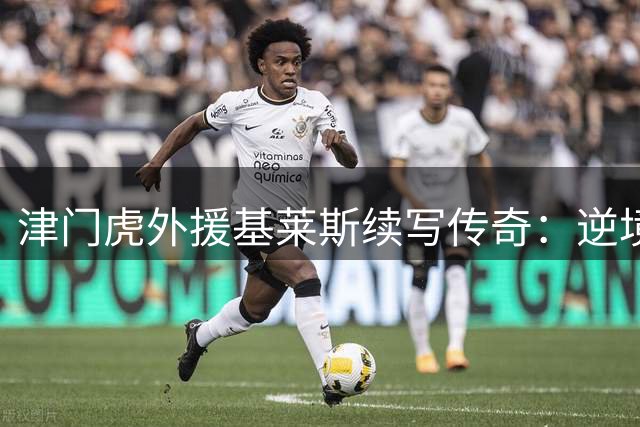 津门虎外援基莱斯续写传奇：逆境中锻造场均0.5球黄金效率