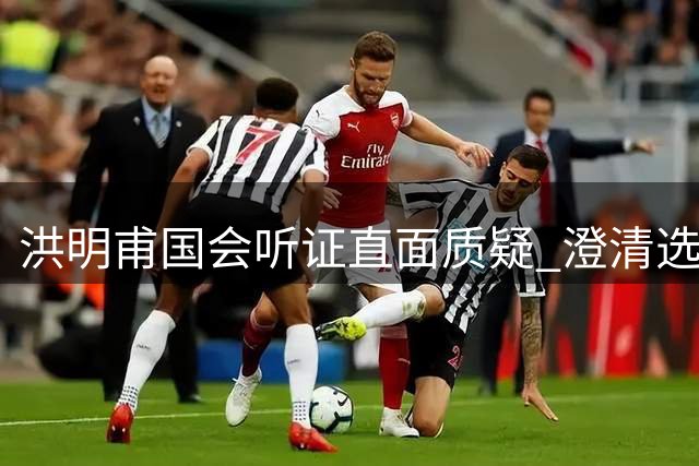洪明甫国会听证直面质疑 澄清选帅风波坚守职业操守