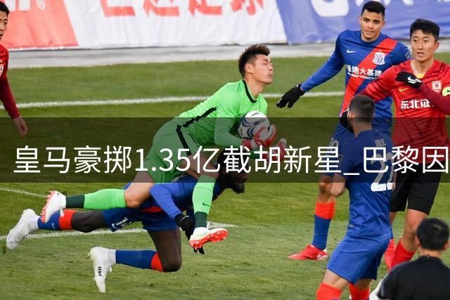 皇马豪掷1.35亿截胡新星 巴黎因财政新规忍痛退出争夺战