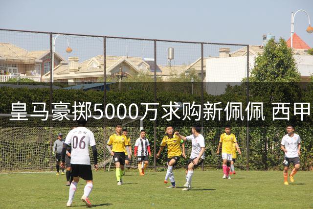 皇马豪掷5000万求购新佩佩 西甲后防军备竞赛全面升级