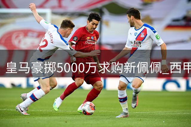 皇马豪掷5000万求购新佩佩 西甲后防军备竞赛全面升级