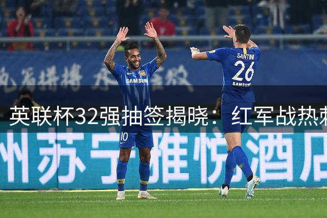 英联杯32强抽签揭晓：红军战热刺 枪手客战升班马