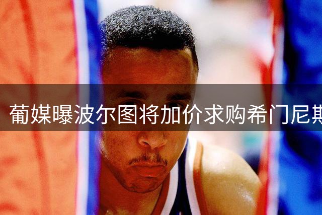 葡媒曝波尔图将加价求购希门尼斯 欲满足米兰心理价位