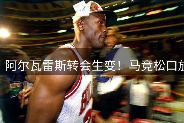 阿尔瓦雷斯转会生变！马竞松口放人却设下致命条件