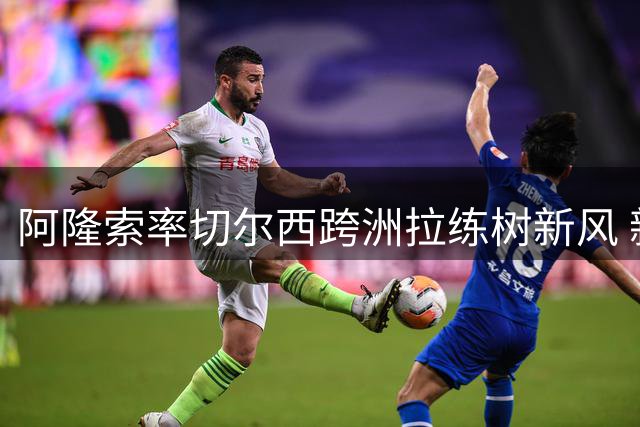 阿隆索率切尔西跨洲拉练树新风 新帅铁腕治军获球员膜拜