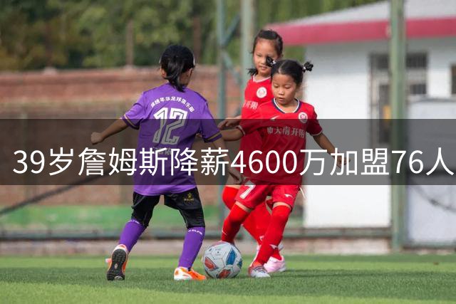 39岁詹姆斯降薪4600万加盟76人 最后一搏总冠军？