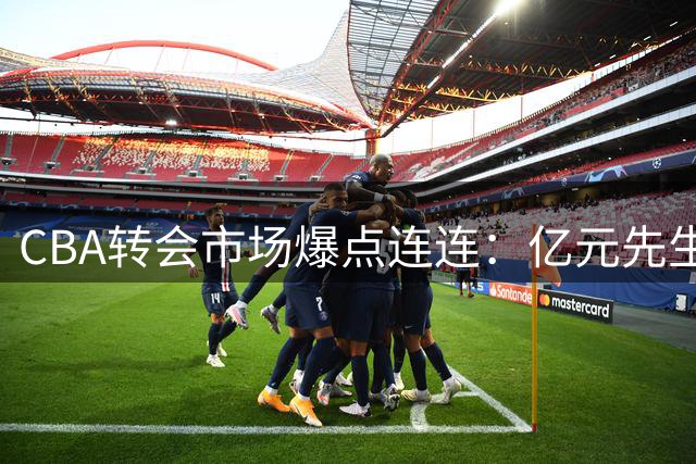 CBA转会市场爆点连连：亿元先生待售 NBA悍将空降引争抢