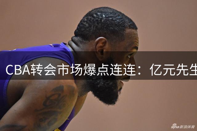 CBA转会市场爆点连连：亿元先生待售 NBA悍将空降引争抢