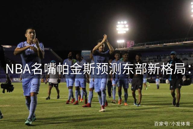 NBA名嘴帕金斯预测东部新格局：76人领衔五虎将 卫冕冠军尼克斯仅列第二